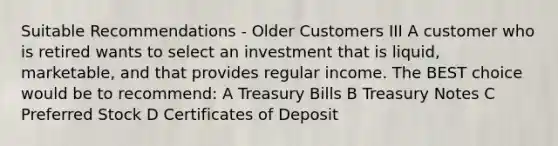 Suitable Recommendations - Older Customers III A customer who is retired wants to select an investment that is liquid, marketable, and that provides regular income. The BEST choice would be to recommend: A Treasury Bills B Treasury Notes C Preferred Stock D Certificates of Deposit