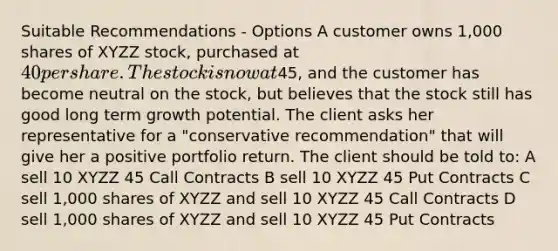 Suitable Recommendations - Options A customer owns 1,000 shares of XYZZ stock, purchased at 40 per share. The stock is now at45, and the customer has become neutral on the stock, but believes that the stock still has good long term growth potential. The client asks her representative for a "conservative recommendation" that will give her a positive portfolio return. The client should be told to: A sell 10 XYZZ 45 Call Contracts B sell 10 XYZZ 45 Put Contracts C sell 1,000 shares of XYZZ and sell 10 XYZZ 45 Call Contracts D sell 1,000 shares of XYZZ and sell 10 XYZZ 45 Put Contracts