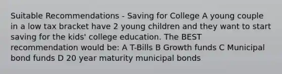 Suitable Recommendations - Saving for College A young couple in a low tax bracket have 2 young children and they want to start saving for the kids' college education. The BEST recommendation would be: A T-Bills B Growth funds C Municipal bond funds D 20 year maturity municipal bonds