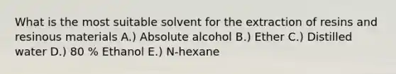 What is the most suitable solvent for the extraction of resins and resinous materials A.) Absolute alcohol B.) Ether C.) Distilled water D.) 80 % Ethanol E.) N-hexane