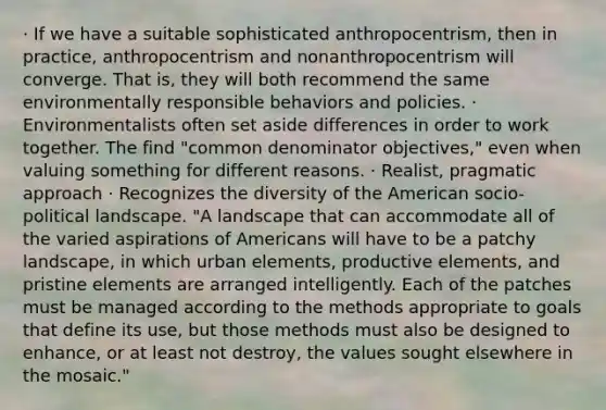 · If we have a suitable sophisticated anthropocentrism, then in practice, anthropocentrism and nonanthropocentrism will converge. That is, they will both recommend the same environmentally responsible behaviors and policies. · Environmentalists often set aside differences in order to work together. The find "common denominator objectives," even when valuing something for different reasons. · Realist, pragmatic approach · Recognizes the diversity of the American socio-political landscape. "A landscape that can accommodate all of the varied aspirations of Americans will have to be a patchy landscape, in which urban elements, productive elements, and pristine elements are arranged intelligently. Each of the patches must be managed according to the methods appropriate to goals that define its use, but those methods must also be designed to enhance, or at least not destroy, the values sought elsewhere in the mosaic."