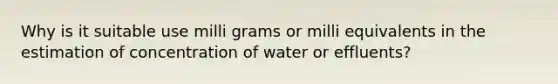 Why is it suitable use milli grams or milli equivalents in the estimation of concentration of water or effluents?