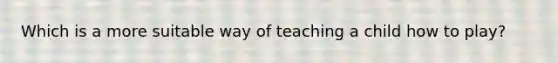 Which is a more suitable way of teaching a child how to play?