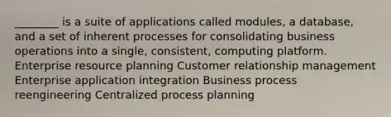 ________ is a suite of applications called modules, a database, and a set of inherent processes for consolidating business operations into a single, consistent, computing platform. Enterprise resource planning Customer relationship management Enterprise application integration Business process reengineering Centralized process planning