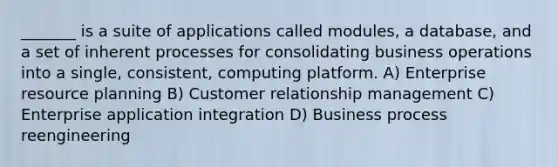 _______ is a suite of applications called modules, a database, and a set of inherent processes for consolidating business operations into a single, consistent, computing platform. A) Enterprise resource planning B) Customer relationship management C) Enterprise application integration D) Business process reengineering