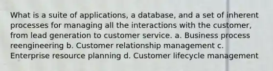 What is a suite of applications, a database, and a set of inherent processes for managing all the interactions with the customer, from lead generation to customer service. a. Business process reengineering b. Customer relationship management c. Enterprise resource planning d. Customer lifecycle management