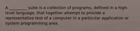 A _________ suite is a collection of programs, defined in a high-level language, that together attempt to provide a representative test of a computer in a particular application or system programming area.