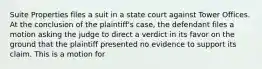 Suite Properties files a suit in a state court against Tower Offices. At the conclusion of the plaintiff's case, the defendant files a motion asking the judge to direct a verdict in its favor on the ground that the plaintiff presented no evidence to support its claim. This is a motion for