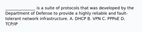 _______________ is a suite of protocols that was developed by the Department of Defense to provide a highly reliable and fault-tolerant network infrastructure. A. DHCP B. VPN C. PPPoE D. TCP/IP