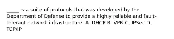 _____ is a suite of protocols that was developed by the Department of Defense to provide a highly reliable and fault-tolerant network infrastructure. A. DHCP B. VPN C. IPSec D. TCP/IP