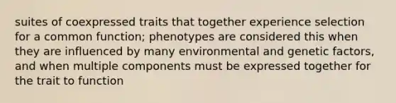 suites of coexpressed traits that together experience selection for a common function; phenotypes are considered this when they are influenced by many environmental and genetic factors, and when multiple components must be expressed together for the trait to function