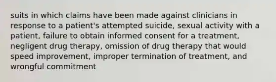 suits in which claims have been made against clinicians in response to a patient's attempted suicide, sexual activity with a patient, failure to obtain informed consent for a treatment, negligent drug therapy, omission of drug therapy that would speed improvement, improper termination of treatment, and wrongful commitment