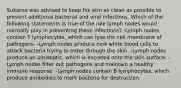 Sukarno was advised to keep his skin as clean as possible to prevent additional bacterial and viral infections. Which of the following statements is true of the role lymph nodes would normally play in preventing these infections? -Lymph nodes contain T lymphocytes, which can lyse the cell membrane of pathogens. -Lymph nodes produce new white blood cells to attack bacteria trying to enter through the skin. -Lymph nodes produce an antiseptic, which is excreted onto the skin surface. -Lymph nodes filter out pathogens and maintain a healthy immune response. -Lymph nodes contain B lymphocytes, which produce antibodies to mark bacteria for destruction.