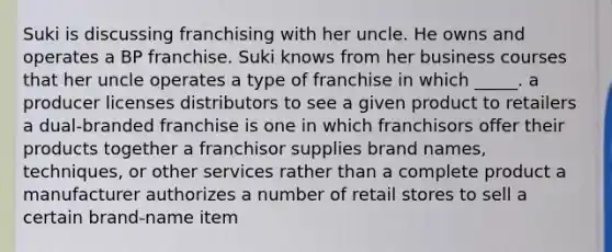 Suki is discussing franchising with her uncle. He owns and operates a BP franchise. Suki knows from her business courses that her uncle operates a type of franchise in which _____. a producer licenses distributors to see a given product to retailers a dual-branded franchise is one in which franchisors offer their products together a franchisor supplies brand names, techniques, or other services rather than a complete product a manufacturer authorizes a number of retail stores to sell a certain brand-name item