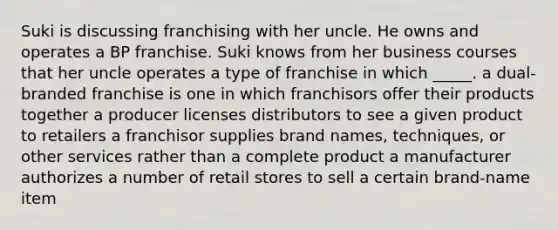 Suki is discussing franchising with her uncle. He owns and operates a BP franchise. Suki knows from her business courses that her uncle operates a type of franchise in which _____. a dual-branded franchise is one in which franchisors offer their products together a producer licenses distributors to see a given product to retailers a franchisor supplies brand names, techniques, or other services rather than a complete product a manufacturer authorizes a number of retail stores to sell a certain brand-name item