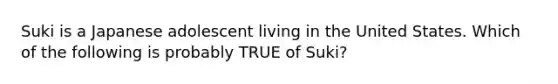 Suki is a Japanese adolescent living in the United States. Which of the following is probably TRUE of Suki?