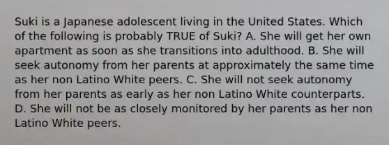 Suki is a Japanese adolescent living in the United States. Which of the following is probably TRUE of Suki? A. She will get her own apartment as soon as she transitions into adulthood. B. She will seek autonomy from her parents at approximately the same time as her non Latino White peers. C. She will not seek autonomy from her parents as early as her non Latino White counterparts. D. She will not be as closely monitored by her parents as her non Latino White peers.