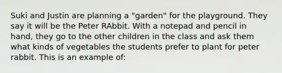 Suki and Justin are planning a "garden" for the playground. They say it will be the Peter RAbbit. With a notepad and pencil in hand, they go to the other children in the class and ask them what kinds of vegetables the students prefer to plant for peter rabbit. This is an example of: