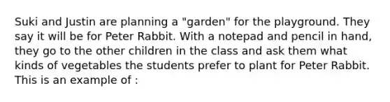 Suki and Justin are planning a "garden" for the playground. They say it will be for Peter Rabbit. With a notepad and pencil in hand, they go to the other children in the class and ask them what kinds of vegetables the students prefer to plant for Peter Rabbit. This is an example of :