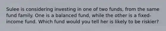 Sulee is considering investing in one of two funds, from the same fund family. One is a balanced fund, while the other is a fixed-income fund. Which fund would you tell her is likely to be riskier?