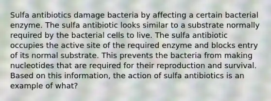 Sulfa antibiotics damage bacteria by affecting a certain bacterial enzyme. The sulfa antibiotic looks similar to a substrate normally required by the bacterial cells to live. The sulfa antibiotic occupies the active site of the required enzyme and blocks entry of its normal substrate. This prevents the bacteria from making nucleotides that are required for their reproduction and survival. Based on this information, the action of sulfa antibiotics is an example of what?