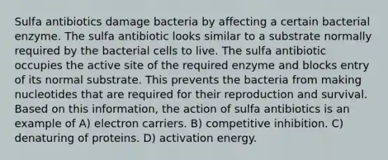 Sulfa antibiotics damage bacteria by affecting a certain bacterial enzyme. The sulfa antibiotic looks similar to a substrate normally required by the bacterial cells to live. The sulfa antibiotic occupies the active site of the required enzyme and blocks entry of its normal substrate. This prevents the bacteria from making nucleotides that are required for their reproduction and survival. Based on this information, the action of sulfa antibiotics is an example of A) electron carriers. B) competitive inhibition. C) denaturing of proteins. D) activation energy.