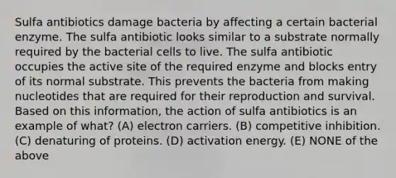 Sulfa antibiotics damage bacteria by affecting a certain bacterial enzyme. The sulfa antibiotic looks similar to a substrate normally required by the bacterial cells to live. The sulfa antibiotic occupies the active site of the required enzyme and blocks entry of its normal substrate. This prevents the bacteria from making nucleotides that are required for their reproduction and survival. Based on this information, the action of sulfa antibiotics is an example of what? (A) electron carriers. (B) competitive inhibition. (C) denaturing of proteins. (D) activation energy. (E) NONE of the above