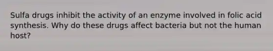 Sulfa drugs inhibit the activity of an enzyme involved in folic acid synthesis. Why do these drugs affect bacteria but not the human host?