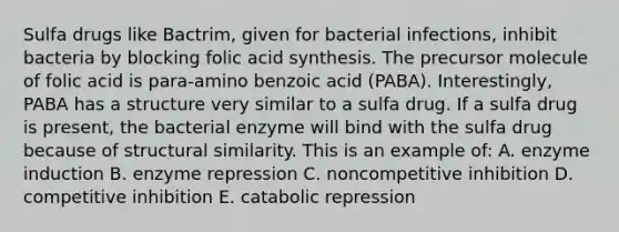 Sulfa drugs like Bactrim, given for bacterial infections, inhibit bacteria by blocking folic acid synthesis. The precursor molecule of folic acid is para-amino benzoic acid (PABA). Interestingly, PABA has a structure very similar to a sulfa drug. If a sulfa drug is present, the bacterial enzyme will bind with the sulfa drug because of structural similarity. This is an example of: A. enzyme induction B. enzyme repression C. noncompetitive inhibition D. competitive inhibition E. catabolic repression