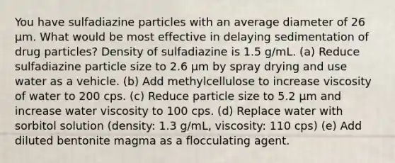 You have sulfadiazine particles with an average diameter of 26 µm. What would be most effective in delaying sedimentation of drug particles? Density of sulfadiazine is 1.5 g/mL. (a) Reduce sulfadiazine particle size to 2.6 µm by spray drying and use water as a vehicle. (b) Add methylcellulose to increase viscosity of water to 200 cps. (c) Reduce particle size to 5.2 µm and increase water viscosity to 100 cps. (d) Replace water with sorbitol solution (density: 1.3 g/mL, viscosity: 110 cps) (e) Add diluted bentonite magma as a flocculating agent.