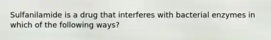 Sulfanilamide is a drug that interferes with bacterial enzymes in which of the following ways?