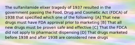 The sulfanilamide elixer tragedy of 1937 resulted in the government passing the Food, Drug and Cosmetic Act (FDCA) of 1938 that specified which one of the following: [A] That new drugs must have FDA approval prior to marketing [B] That all new drugs must be proven safe and effective [C] That the FDCA did not apply to pharmacist dispensing [D] That drugs marketed before 1938 and after 1938 are considered new drugs