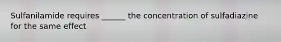 Sulfanilamide requires ______ the concentration of sulfadiazine for the same effect