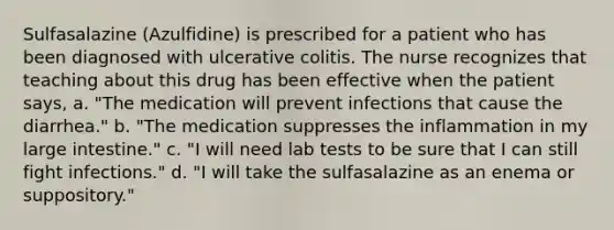 Sulfasalazine (Azulfidine) is prescribed for a patient who has been diagnosed with ulcerative colitis. The nurse recognizes that teaching about this drug has been effective when the patient says, a. "The medication will prevent infections that cause the diarrhea." b. "The medication suppresses the inflammation in my large intestine." c. "I will need lab tests to be sure that I can still fight infections." d. "I will take the sulfasalazine as an enema or suppository."