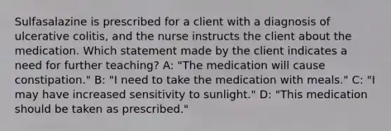 Sulfasalazine is prescribed for a client with a diagnosis of ulcerative colitis, and the nurse instructs the client about the medication. Which statement made by the client indicates a need for further teaching? A: "The medication will cause constipation." B: "I need to take the medication with meals." C: "I may have increased sensitivity to sunlight." D: "This medication should be taken as prescribed."