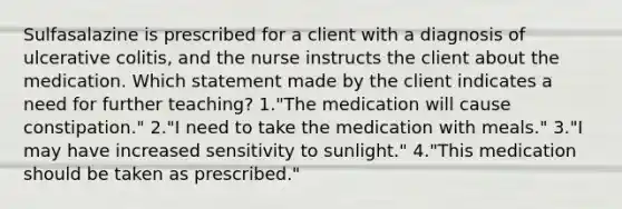 Sulfasalazine is prescribed for a client with a diagnosis of ulcerative colitis, and the nurse instructs the client about the medication. Which statement made by the client indicates a need for further teaching? 1."The medication will cause constipation." 2."I need to take the medication with meals." 3."I may have increased sensitivity to sunlight." 4."This medication should be taken as prescribed."