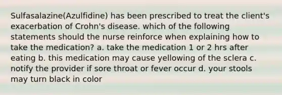 Sulfasalazine(Azulfidine) has been prescribed to treat the client's exacerbation of Crohn's disease. which of the following statements should the nurse reinforce when explaining how to take the medication? a. take the medication 1 or 2 hrs after eating b. this medication may cause yellowing of the sclera c. notify the provider if sore throat or fever occur d. your stools may turn black in color