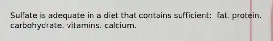 Sulfate is adequate in a diet that contains sufficient: ​ fat. ​protein. ​carbohydrate. ​vitamins. ​calcium.