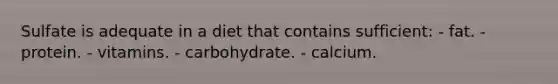 Sulfate is adequate in a diet that contains sufficient: ​- fat. - protein. ​- vitamins. ​- carbohydrate. ​- calcium.