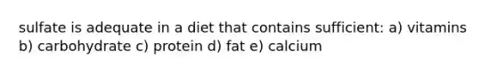 sulfate is adequate in a diet that contains sufficient: a) vitamins b) carbohydrate c) protein d) fat e) calcium