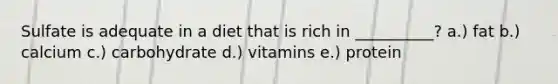 Sulfate is adequate in a diet that is rich in __________? a.) fat b.) calcium c.) carbohydrate d.) vitamins e.) protein