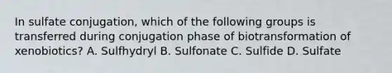 In sulfate conjugation, which of the following groups is transferred during conjugation phase of biotransformation of xenobiotics? A. Sulfhydryl B. Sulfonate C. Sulfide D. Sulfate