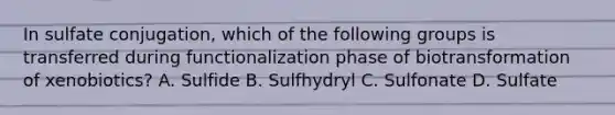 In sulfate conjugation, which of the following groups is transferred during functionalization phase of biotransformation of xenobiotics? A. Sulfide B. Sulfhydryl C. Sulfonate D. Sulfate