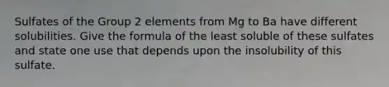 Sulfates of the Group 2 elements from Mg to Ba have different solubilities. Give the formula of the least soluble of these sulfates and state one use that depends upon the insolubility of this sulfate.