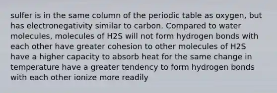 sulfer is in the same column of the periodic table as oxygen, but has electronegativity similar to carbon. Compared to water molecules, molecules of H2S will not form hydrogen bonds with each other have greater cohesion to other molecules of H2S have a higher capacity to absorb heat for the same change in temperature have a greater tendency to form hydrogen bonds with each other ionize more readily