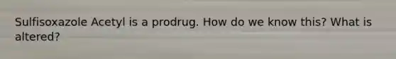 Sulfisoxazole Acetyl is a prodrug. How do we know this? What is altered?