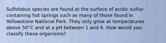 Sulfolobus species are found at the surface of acidic sulfur-containing hot springs such as many of those found in Yellowstone National Park. They only grow at temperatures above 50°C and at a pH between 1 and 6. How would you classify these organisms?