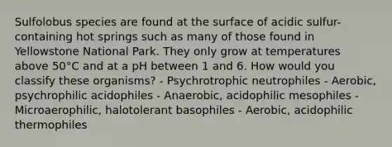 Sulfolobus species are found at the surface of acidic sulfur-containing hot springs such as many of those found in Yellowstone National Park. They only grow at temperatures above 50°C and at a pH between 1 and 6. How would you classify these organisms? - Psychrotrophic neutrophiles - Aerobic, psychrophilic acidophiles - Anaerobic, acidophilic mesophiles - Microaerophilic, halotolerant basophiles - Aerobic, acidophilic thermophiles