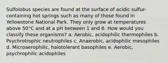 Sulfolobus species are found at the surface of acidic sulfur-containing hot springs such as many of those found in Yellowstone National Park. They only grow at temperatures above 50°C and at a pH between 1 and 6. How would you classify these organisms? a. Aerobic, acidophilic thermophiles b. Psychrotrophic neutrophiles c. Anaerobic, acidophilic mesophiles d. Microaerophilic, halotolerant basophiles e. Aerobic, psychrophilic acidophiles