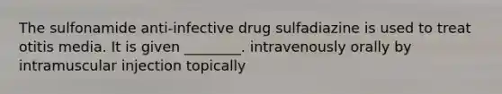 The sulfonamide anti-infective drug sulfadiazine is used to treat otitis media. It is given ________. intravenously orally by intramuscular injection topically